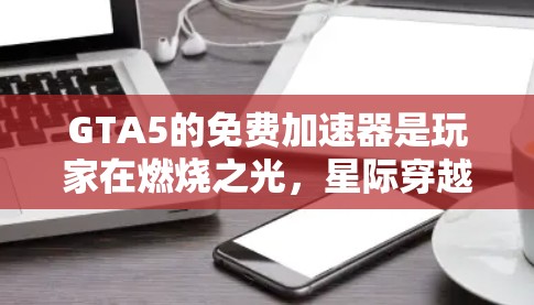 GTA5的免费加速器是玩家在燃烧之光，星际穿越中使用的一种工具，通过发送信号帮助更快移动或获取资源。以下是关于GTA5免费加速器的详细指南