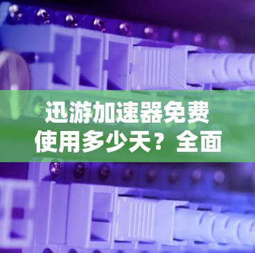 迅游加速器免费使用多少天？全面解析与推荐