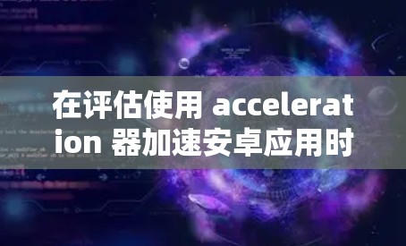 在评估使用 acceleration 器加速安卓应用时,以下是一些关键点 在评估使用 acceleration 器加速安卓应用时,以下是一些关键点