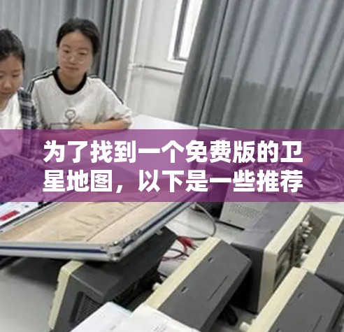 为了找到一个免费版的卫星地图，以下是一些推荐和建议