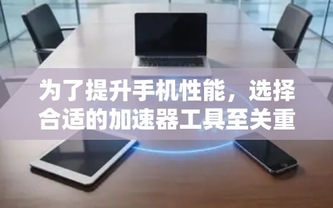 为了提升手机性能，选择合适的加速器工具至关重要。以下是一个分步的指南，帮助你找到适合的加速器工具