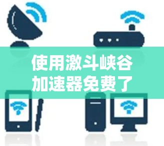 使用激斗峡谷加速器免费了，但需要注意以下几点