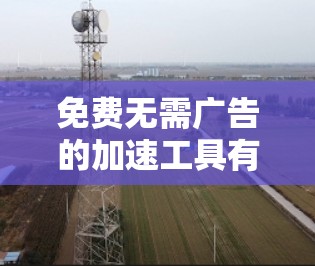 免费无需广告的加速工具有很多,可以帮助你快速加载网页,下载资源,同时避免广告干扰。以下是一些常用且免费的工具,它们通常不依赖网络,可以在不强制广告的情况下加速 免费无需广告的加速工具有很多,可以帮助你快速加载网页,下载资源,同时避免广告干扰。以下是一些常用且免费的工具,它们通常不依赖网络,可以在不强制广告的情况下加速