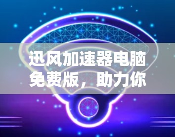 迅风加速器电脑免费版,助力你的电脑性能优化 迅风加速器电脑免费版,助力你的电脑性能优化