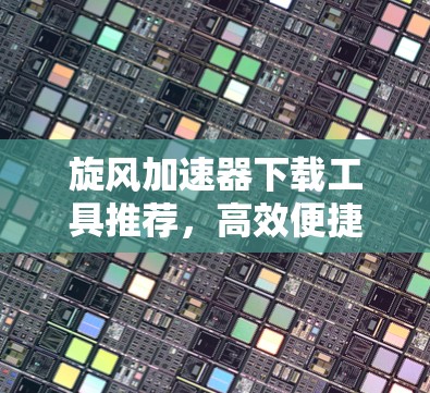 旋风<strong>加速器下载</strong>工具推荐，高效便捷的在线资源管理