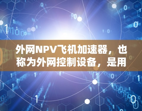 外网NPV飞机加速器，也称为外网控制设备，是用于连接飞机到飞行管理系统（FMS）的外部设备。这些设备通过外网连接到飞行系统，提供实时监控和控制功能。以下是关于外网NPV飞机加速器的详细信息