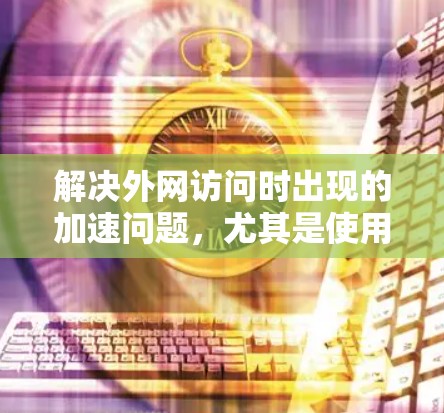 解决外网访问时出现的加速问题,尤其是使用987这个IP地址时卡顿,可以采取以下步骤 解决外网访问时出现的加速问题,尤其是使用987这个IP地址时卡顿,可以采取以下步骤
