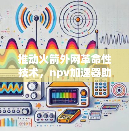 推动火箭外网革命性技术，npv加速器助力航天事业的新篇章