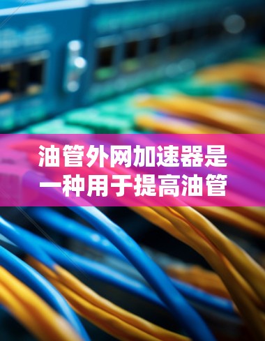 油管外网加速器是一种用于提高油管运行效率的装置，广泛应用于汽车、摩托车等车辆中。以下是关于油管外网加速器的详细信息