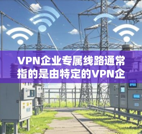 VPN企业专属线路通常指的是由特定的VPN企业或平台提供的专属服务，这些服务可能包括特定的VPN平台、专属的线路或特定的使用限制。以下是关于VPN企业专属线路的一些信息