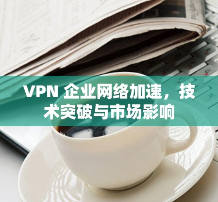 VPN 企业网络加速,技术突破与市场影响 VPN 企业网络加速,技术突破与市场影响