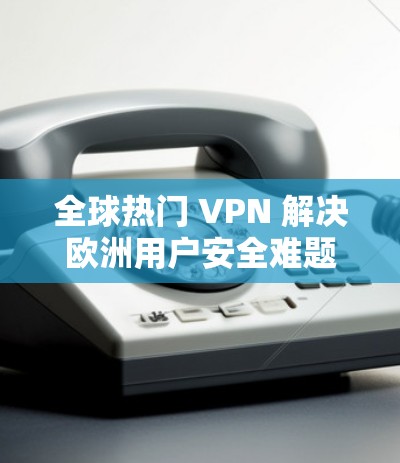 全球热门 VPN 解决欧洲用户安全难题