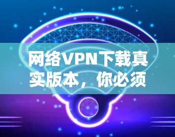 网络VPN下载真实版本，你必须知道的真实版本