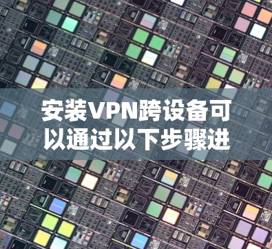 安装VPN跨设备可以通过以下步骤进行