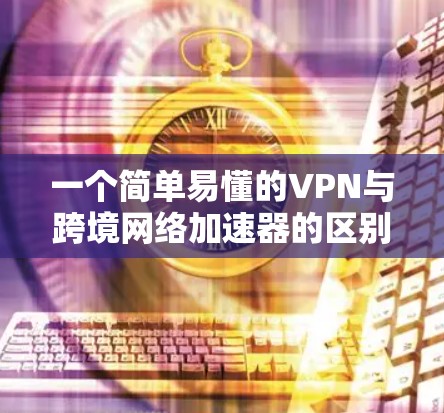 一个简单易懂的VPN与跨境网络加速器的区别与作用解析 一个简单易懂的VPN与跨境网络加速器的区别与作用解析