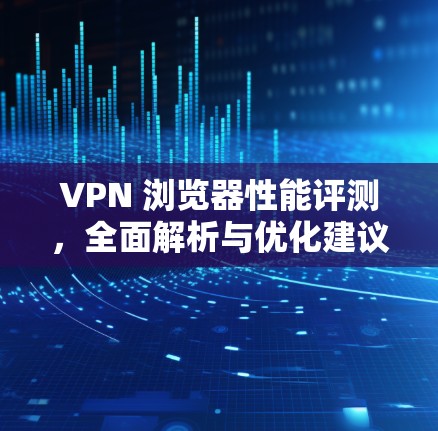 VPN 浏览器性能评测，全面解析与优化建议