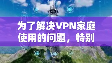 为了解决VPN家庭使用的问题，特别是针对英语用户的挑战，以下是一些精心整理的推荐，旨在帮助用户找到可靠、高效的VPN选项