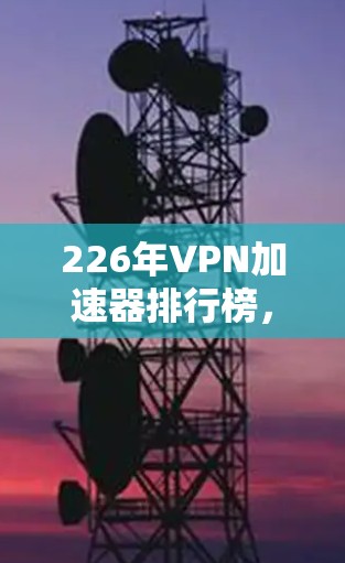 226年<strong>VPN加速器</strong>排行榜，引领未来的通信方式
