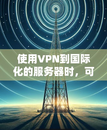 使用VPN到国际化的服务器时，可能会遇到一些问题，比如国际化的服务器可能不支持VPN，或VPN工具的设置需要特定的配置，如使用 HTTPS 或 VPN 加密。为了避免这些问题，可以采取以下步骤