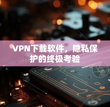 VPN下载软件，隐私保护的终极考验
