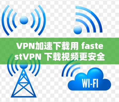 VPN加速下载用 fastestVPN 下载视频更安全、更便捷！