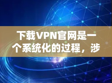 下载VPN官网是一个系统化的过程，涉及多个步骤，以下是一个清晰的指南，帮助您顺利进行