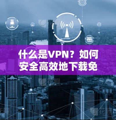 什么是VPN？如何安全高效地下载免费VPNAPP