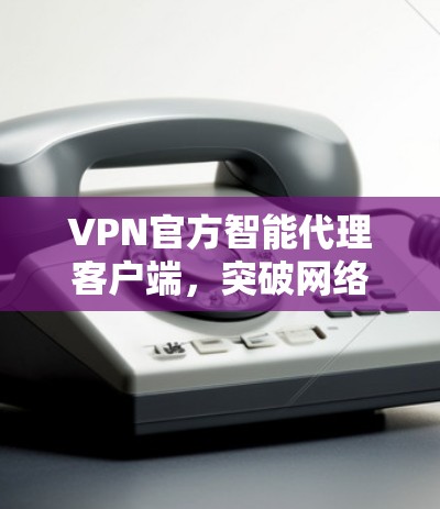 VPN官方智能代理客户端，突破网络隔离，拥抱更加安全的未来