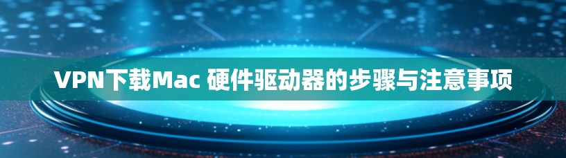 VPN下载Mac 硬件驱动器的步骤与注意事项