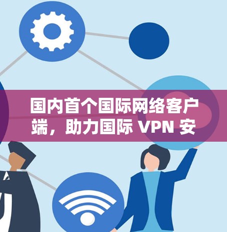 国内首个国际网络客户端，助力国际 VPN 安全生态