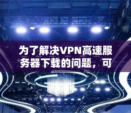 为了解决VPN高速服务器下载的问题，可以按照以下步骤进行