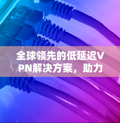 全球领先的低延迟VPN解决方案，助力高效、安全的远程办公